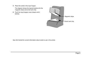 Page 6
3 Place the cards in the input hopper.
The diagram shows the typical locations for the
magnetic stripe and smart card chip.
4 Push the input hopper cover closed until it
latches.
See Info Central for current information about cards to use in the printer.
Magnetic stripe
Smart card chip
 