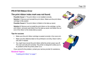 Page 105
PR-01720 Ribbon Error
The print ribbon index mark was not found.
Possible Cause 1: The print ribbon is not installed correctly.
Solution 1: Remove and reinstall the print ribbon. Make sure the print ribbon
cartridge is fully seated.
Possible Cause 2: The print ribbon is folded on the take-up spool.
Solution 2: Remove and re-install the print ribbon on the cartridge; cut the
print ribbon, removed used ribbon from the take-up spool, and fasten the cut
end of the ribbon to the empty take-up spool.
Tips for success
• Make sure the print ribbon cartridge is seated correctly in the cover arm.
• Make sure the reflective label on the printhead is not dirty. Clean it with a
soft cloth if needed.
• You might have moved the print ribbon while the printer power was off.
The next card will print correctly. The printer is designed to allow you to
fix problems while the printer power is on.
If you cannot fix the problem, contact your service provider for assistance.
Related Topics:
"Loading print ribbon" on page 7
 