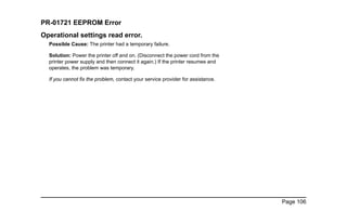 Page 106
PR-01721 EEPROM Error
Operational settings read error.
Possible Cause: The printer had a temporary failure.
Solution: Power the printer off and on. (Disconnect the power cord from the
printer power supply and then connect it again.) If the printer resumes and
operates, the problem was temporary.
If you cannot fix the problem, contact your service provider for assistance.
 