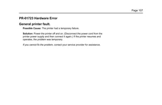 Page 107
PR-01723 Hardware Error
General printer fault.
Possible Cause: The printer had a temporary failure.
Solution: Power the printer off and on. (Disconnect the power cord from the
printer power supply and then connect it again.) If the printer resumes and
operates, the problem was temporary.
If you cannot fix the problem, contact your service provider for assistance.
 