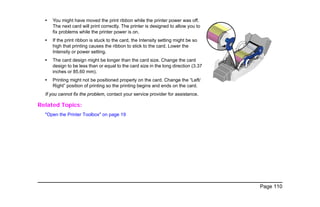 Page 110
• You might have moved the print ribbon while the printer power was off.
The next card will print correctly. The printer is designed to allow you to
fix problems while the printer power is on.
• If the print ribbon is stuck to the card, the Intensity setting might be so
high that printing causes the ribbon to stick to the card. Lower the
Intensity or power setting.
• The card design might be longer than the card size. Change the card
design to be less than or equal to the card size in the long direction (3.37
inches or 85.60 mm).
• Printing might not be positioned properly on the card. Change the “Left/
Right” position of printing so the printing begins and ends on the card.
If you cannot fix the problem, contact your service provider for assistance.
Related Topics:
"Open the Printer Toolbox" on page 19
 