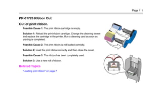 Page 111
PR-01726 Ribbon Out
Out of print ribbon.
Possible Cause 1: The print ribbon cartridge is empty.
Solution 1: Reload the print ribbon cartridge. Change the cleaning sleeve
and replace the cartridge in the printer. Run a cleaning card as soon as
printing is completed.
Possible Cause 2: The print ribbon is not loaded correctly.
Solution 2: Load the print ribbon correctly and then close the cover.
Possible Cause 3: This ribbon has been completely used.
Solution 3: Use a new roll of ribbon.
Related Topics
"Loading print ribbon" on page 7
 