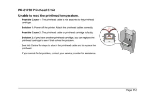 Page 112
PR-01730 Printhead Error
Unable to read the printhead temperature.
Possible Cause 1: The printhead cable is not attached to the printhead
cartridge.
Solution 1: Power off the printer. Attach the printhead cables correctly.
Possible Cause 2: The printhead cable or printhead cartridge is faulty.
Solution 2: If you have another printhead cartridge, you can replace the
printhead cartridge to see if that solves the problem.
See Info Central for steps to attach the printhead cable and to replace the
printhead.
If you cannot fix the problem, contact your service provider for assistance.
 