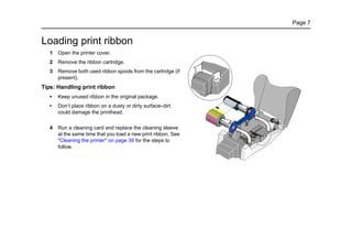 Page 7
Loading print ribbon
1 Open the printer cover.
2 Remove the ribbon cartridge.
3 Remove both used ribbon spools from the cartridge (if
present).
Tips: Handling print ribbon
• Keep unused ribbon in the original package.
• Don’t place ribbon on a dusty or dirty surface–dirt
could damage the printhead.
4 Run a cleaning card and replace the cleaning sleeve
at the same time that you load a new print ribbon. See
"Cleaning the printer" on page 39 for the steps to
follow.
 