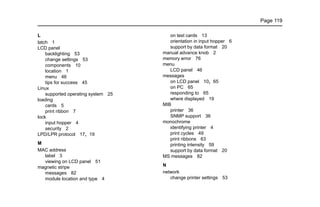 Page 119
L
latch 1
LCD panel
backlighting 53
change settings 53
components 10
location 1
menu 46
tips for success 45
Linux
supported operating system 25
loading
cards 5
print ribbon 7
lock
input hopper 4
security 2
LPD/LPR protocol 17, 19
M
MAC address
label 3
viewing on LCD panel 51
magnetic stripe
messages 82
module location and type 4
on test cards 13
orientation in input hopper 6
support by data format 20
manual advance knob 2
memory error 76
menu
LCD panel 46
messages
on LCD panel 10, 65
on PC 65
responding to 65
where displayed 19
MIB
printer 36
SNMP support 36
monochrome
identifying printer 4
print cycles 49
print ribbons 63
printing intensity 59
support by data format 20
MS messages 82
N
network
change printer settings 53
 