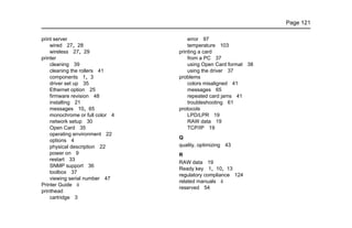 Page 121
print server
wired 27, 28
wireless 27, 29
printer
cleaning 39
cleaning the rollers 41
components 1, 3
driver set up 35
Ethernet option 25
firmware revision 48
installing 21
messages 10, 65
monochrome or full color 4
network setup 30
Open Card 35
operating environment 22
options 4
physical description 22
power on 9
restart 33
SNMP support 36
toolbox 37
viewing serial number 47
Printer Guide ii
printhead
cartridge 3
error 97
temperature 103
printing a card
from a PC 37
using Open Card format 38
using the driver 37
problems
colors misaligned 41
messages 65
repeated card jams 41
troubleshooting 61
protocols
LPD/LPR 19
RAW data 19
TCP/IP 19
Q
quality, optimizing 43
R
RAW data 19
Ready key 1, 10, 13
regulatory compliance 124
related manuals ii
reserved 54
 