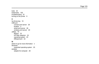 Page 123
tools 23
trademarks 128
troubleshooting 61
turning on the printer 9
U
Up Arrow key 10
USB port
connect print server 28
location 2
wired print server 28
wireless print server 29
utilities 74
file2prn 23
HP Web Jetadmin 23
operating system 23
tiff2opencard 23
W
where to go for more information ii
Windows
supported operating system 25
wireless
adapter for computer 29
 