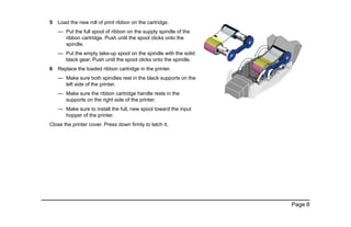 Page 8
5 Load the new roll of print ribbon on the cartridge.
— Put the full spool of ribbon on the supply spindle of the
ribbon cartridge. Push until the spool clicks onto the
spindle.
— Put the empty take-up spool on the spindle with the solid
black gear. Push until the spool clicks onto the spindle.
6 Replace the loaded ribbon cartridge in the printer.
— Make sure both spindles rest in the black supports on the
left side of the printer.
— Make sure the ribbon cartridge handle rests in the
supports on the right side of the printer.
— Make sure to install the full, new spool toward the input
hopper of the printer.
Close the printer cover. Press down firmly to latch it.
 