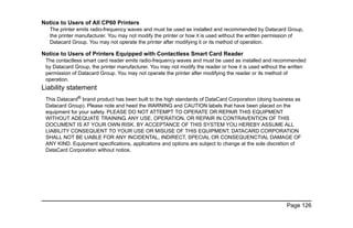 Page 126
Notice to Users of All CP60 Printers
The printer emits radio-frequency waves and must be used as installed and recommended by Datacard Group,
the printer manufacturer. You may not modify the printer or how it is used without the written permission of
Datacard Group. You may not operate the printer after modifying it or its method of operation.
Notice to Users of Printers Equipped with Contactless Smart Card Reader
The contactless smart card reader emits radio-frequency waves and must be used as installed and recommended
by Datacard Group, the printer manufacturer. You may not modify the reader or how it is used without the written
permission of Datacard Group. You may not operate the printer after modifying the reader or its method of
operation.
Liability statement
This Datacard®
brand product has been built to the high standards of DataCard Corporation (doing business as
Datacard Group). Please note and heed the WARNING and CAUTION labels that have been placed on the
equipment for your safety. PLEASE DO NOT ATTEMPT TO OPERATE OR REPAIR THIS EQUIPMENT
WITHOUT ADEQUATE TRAINING. ANY USE, OPERATION, OR REPAIR IN CONTRAVENTION OF THIS
DOCUMENT IS AT YOUR OWN RISK. BY ACCEPTANCE OF THIS SYSTEM YOU HEREBY ASSUME ALL
LIABILITY CONSEQUENT TO YOUR USE OR MISUSE OF THIS EQUIPMENT. DATACARD CORPORATION
SHALL NOT BE LIABLE FOR ANY INCIDENTAL, INDIRECT, SPECIAL OR CONSEQUENCTIAL DAMAGE OF
ANY KIND. Equipment specifications, applications and options are subject to change at the sole discretion of
DataCard Corporation without notice.
 