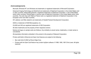 Page 128
Acknowledgments
Microsoft, Windows NT, and Windows are trademarks or registered trademarks of Microsoft Corporation.
Advanced Imaging Technology and StickiCard are trademarks of DataCard Corporation in the United States and/
or other countries. DatacardDuraGardis a registered trademarks of DataCard Corporation in the United States
and/or other countries. PartnerPage is a service mark of DataCard Corporation in the United States and/or other
countries. The color blue with Platinum Flecks mark is a registered trademark of DataCard Corporation in the
European Union and other countries.
HP, Jetdirect, and Web Jetadmin are trademarks of Hewlett Packard Development Corporation.
SCM is a trademark of SCM Microsystems, Inc.
iCLASS and HID are registered trademarks of HID Corporation.
All other trademarks are the property of their respective owners.
Names and logos on sample cards are fictitious. Any similarity to actual names, trademarks, or trade names is
coincidental.
All proprietary information embodied in this product is the property of Datacard Corporation.
Printers with Built-in Ethernet and Open Card features are subject to the following:
• Bar code fonts © 2002 by Rivers Edge Corp.
• Printers with the Open Card feature may contain hp2pbm software. © 1989, 1990, 1991 Chris Lewis. All rights
reserved.
 