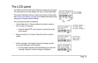 Page 10
The LCD panel
The CP60 Card Printer with built-in Ethernet includes an LCD panel.
The LCD panel has a 2-line display, four keys, and the Status light.
This section describes what you need to know when printing cards.
See "Printer LCD settings" on page 45 for detailed information about
viewing and changing network settings.
The LCD panel provides the following:
• Current State (line 1): Shows whether the printer is ready to
print, is busy, or is paused.
— Press the Ready key to pause or resume the printer
(undo pause).
• Data format (line 2): The type of data the printer is ready to
accept.
• Printer messages: The display shows the message number
and a short description of the problem.
— Fix the problem and then press the Ready key to clear the
message. Repeat if another message is displayed.
 