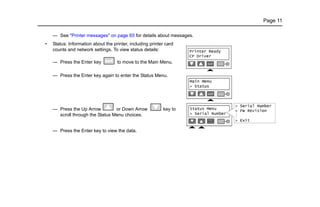 Page 11
— See "Printer messages" on page 65 for details about messages.
• Status: Information about the printer, including printer card
counts and network settings. To view status details:
— Press the Enter key to move to the Main Menu.
— Press the Enter key again to enter the Status Menu.
— Press the Up Arrow or Down Arrow key to
scroll through the Status Menu choices.
— Press the Enter key to view the data.
 