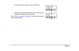 Page 12
— Press the Enter key again to return to the menu.
— Scroll to “Exit” and press the Enter key to leave a choice.
Repeat as needed to leave the menus.
See "Printer LCD settings" on page 45 for details about viewing
and changing settings.
 