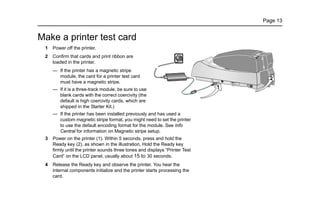 Page 13
Make a printer test card
1 Power off the printer.
2 Confirm that cards and print ribbon are
loaded in the printer.
— If the printer has a magnetic stripe
module, the card for a printer test card
must have a magnetic stripe.
— If it is a three-track module, be sure to use
blank cards with the correct coercivity (the
default is high coercivity cards, which are
shipped in the Starter Kit.)
— If the printer has been installed previously and has used a
custom magnetic stripe format, you might need to set the printer
to use the default encoding format for the module. See Info
Central for information on Magnetic stripe setup.
3 Power on the printer (1). Within 5 seconds, press and hold the
Ready key (2), as shown in the illustration. Hold the Ready key
firmly until the printer sounds three tones and displays “Printer Test
Card” on the LCD panel, usually about 15 to 30 seconds.
4 Release the Ready key and observe the printer. You hear the
internal components initialize and the printer starts processing the
card.
 