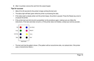 Page 14
5 After it is printed, remove the card from the output hopper.
Tips for success
• Allow 30 to 60 seconds for the printer to begin printing the test card.
• The status light will flash green while the printer is processing the data.
• If the status light is steady amber and the printer beeps, the printer is paused. Press the Ready key once to
un-pause the printer.
• If the printer test card did not print successfully, try the procedure again, making sure you follow the
instructions. If the test card does not print, or if the printer does not initialize, contact your service provider.
• The test card has the pattern shown. (The pattern will be monochrome dots, not colored dots, if the printer
uses a monochrome ribbon.)
 