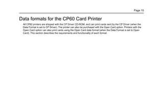 Page 15
Data formats for the CP60 Card Printer
All CP60 printers are shipped with the CP Driver CD-ROM, and can print cards sent by the CP Driver (when the
Data Format is set to CP Driver). The printer can also be purchased with the Open Card option. Printers with the
Open Card option can also print cards using the Open Card data format (when the Data Format is set to Open
Card). This section describes the requirements and functionality of each format.
 