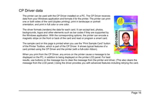 Page 16
CP Driver data
The printer can be used with the CP Driver installed on a PC. The CP Driver receives
data from your Windows application and formats it for the printer. The printer can print
one or both sides of the card (duplex printing), print in landscape or portrait
orientation, and print in full color or one color.
The driver formats (renders) the data for each card. It can accept text, photos,
backgrounds, logos and other elements such as bar codes if they are supported by
the Windows application. With the corresponding options, the printer can encode a
magnetic stripe on the front or back of the card and read or program a smart card.
The sample card on this page is printed when you use the “Print Sample Card” button
of the Printer Toolbox, which is part of the CP Driver. It shows typical features of a
card printed using the CP Driver and the printer (with a full-color ribbon).
When you print from the CP Driver, any errors on the printer cause a message to be
displayed on the PC, in addition to being displayed on the printer LCD panel. For best
results, use buttons on the message box to clear the message from the printer and driver. (This also clears the
message from the LCD panel.) Using the driver provides you with advanced features including retrying the card.
 