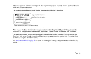 Page 18
ribbon and ignore the color and topcoat panels. The magnetic stripe (if it is encoded) must be located on the side
of the card opposite the printing.
The following card shows some of the features available using the Open Card format.
When you use the Open Card format, messages are displayed on the printer LCD panel. This guide provides
information for fixing problems. Use the Ready key on the LCD panel to clear the message from the printer.
The Open Card features are typically used with an Ethernet connection and a network. You can also use the
Open Card data format through the printer USB port when using a print server. See the Data Formatting Guide
for details on using the Open Card format.
See "Network installation" on page 25 for details on installing and setting up the printer for the data format you
choose.
 