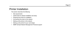 Page 21
Printer Installation
This section describes the following:
• Site requirements
• Useful tools for network installation and setup
• Preparing the printer for installation
• Connecting the printer to the network
• Setting up the printer on the network
• Setting up the printer for your card design
• SNMP (Simple Network Management Protocol) support
 
