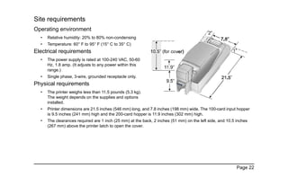 Page 22
Site requirements
Operating environment
• Relative humidity: 20% to 80% non-condensing
• Temperature: 60° F to 95° F (15° C to 35° C)
Electrical requirements
• The power supply is rated at 100-240 VAC, 50-60
Hz, 1.8 amp. (It adjusts to any power within this
range.)
• Single phase, 3-wire, grounded receptacle only.
Physical requirements
• The printer weighs less than 11.5 pounds (5.3 kg).
The weight depends on the supplies and options
installed.
• Printer dimensions are 21.5 inches (546 mm) long, and 7.8 inches (198 mm) wide. The 100-card input hopper
is 9.5 inches (241 mm) high and the 200-card hopper is 11.9 inches (302 mm) high.
• The clearances required are 1 inch (25 mm) at the back, 2 inches (51 mm) on the left side, and 10.5 inches
(267 mm) above the printer latch to open the cover.
 