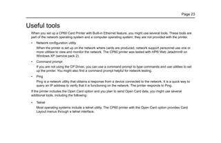 Page 23
Useful tools
When you set up a CP60 Card Printer with Built-in Ethernet feature, you might use several tools. These tools are
part of the network operating system and a computer operating system; they are not provided with the printer.
• Network configuration utility
When the printer is set up on the network where cards are produced, network support personnel use one or
more utilities to view and monitor the network. The CP60 printer was tested with HP® Web Jetadmin® on
Windows XP (service pack 2).
• Command prompt
If you are not using the CP Driver, you can use a command prompt to type commands and use utilities to set
up the printer. You might also find a command prompt helpful for network testing.
• Ping
Ping is a network utility that obtains a response from a device connected to the network. It is a quick way to
query an IP address to verify that it is functioning on the network. The printer responds to Ping.
If the printer includes the Open Card option and you plan to send Open Card data, you might use several
additional tools, including the following:
• Telnet
Most operating systems include a telnet utility. The CP60 printer with the Open Card option provides Card
Layout menus through a telnet interface.
 