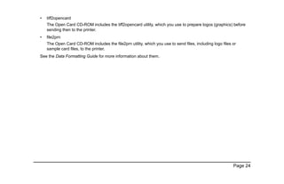 Page 24
• tiff2opencard
The Open Card CD-ROM includes the tiff2opencard utility, which you use to prepare logos (graphics) before
sending then to the printer.
• file2prn
The Open Card CD-ROM includes the file2prn utility, which you use to send files, including logo files or
sample card files, to the printer.
See the Data Formatting Guide for more information about them.
 
