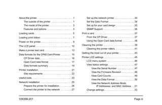 539398-201 Page iii
About the printer . . . . . . . . . . . . . . . . . . . . . . . . . . . 1
The outside of the printer . . . . . . . . . . . . . . . . 1
The inside of the printer. . . . . . . . . . . . . . . . . . 3
Features and options. . . . . . . . . . . . . . . . . . . . 3
Loading cards . . . . . . . . . . . . . . . . . . . . . . . . . . . . . 5
Loading print ribbon . . . . . . . . . . . . . . . . . . . . . . . . 7
Power on the printer . . . . . . . . . . . . . . . . . . . . . . . . 9
The LCD panel . . . . . . . . . . . . . . . . . . . . . . . . . . . 10
Make a printer test card . . . . . . . . . . . . . . . . . . . . 13
Data formats for the CP60 Card Printer . . . . . . . . 15
CP Driver data. . . . . . . . . . . . . . . . . . . . . . . . 16
Open Card data format . . . . . . . . . . . . . . . . . 17
Data formats summary . . . . . . . . . . . . . . . . . 19
Printer Installation. . . . . . . . . . . . . . . . . . . . . . . . . 21
Site requirements . . . . . . . . . . . . . . . . . . . . . 22
Useful tools. . . . . . . . . . . . . . . . . . . . . . . . . . . . . . 23
Network installation . . . . . . . . . . . . . . . . . . . . . . . 25
Prepare the printer for installation . . . . . . . . . 26
Connect the printer to the network . . . . . . . . 27
Set up the network printer . . . . . . . . . . . . . . .30
Set the Data Format. . . . . . . . . . . . . . . . . . . .34
Set up for your card design . . . . . . . . . . . . . .35
SNMP Support . . . . . . . . . . . . . . . . . . . . . . . .36
Print a card . . . . . . . . . . . . . . . . . . . . . . . . . . . . . .37
From the CP Driver . . . . . . . . . . . . . . . . . . . .37
Using the Open Card data format . . . . . . . . .38
Cleaning the printer . . . . . . . . . . . . . . . . . . . . . . . .39
Cleaning the printer rollers . . . . . . . . . . . . . . .41
Getting the most out of your printer. . . . . . . . . . . .43
Printer LCD settings . . . . . . . . . . . . . . . . . . . . . . .45
LCD menu system . . . . . . . . . . . . . . . . . . . . .46
View status settings . . . . . . . . . . . . . . . . . . . .47
View the Serial Number . . . . . . . . . . . . .47
View the Firmware Revision . . . . . . . . . .48
View Card Counts . . . . . . . . . . . . . . . . . .49
View the Data Format . . . . . . . . . . . . . . .50
View the Network Address Mode,
IP Addresses, and MAC Address . .51
Change settings . . . . . . . . . . . . . . . . . . . . . . .53
 