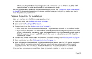 Page 26
— When using the printer from an operating system with permissions, such as Windows XP, 2000, or NT,
users must have the same permissions as for a locally attached printer.
You can connect a CP60 Card Printer using a print server if you choose. See "Connect the printer to the network"
on page 27 for details about supported print servers, additional equipment that might be needed, and how to
install the printer using a print server.
Prepare the printer for installation
Make sure you have done the following to prepare the printer:
1 Load print ribbon. See "Loading print ribbon" on page 7.
2 Load cards. See "Loading cards" on page 5.
3 Power on the printer. See "Power on the printer" on page 9.
— If the printer was previously installed on a network, it might take a few moments for the printer to initialize.
— If you power on the printer, if the Address Mode is DHCP (dynamic host configuration protocol), and if the
printer is not connected to a network, the IP Address will be blank. You can change the Address Mode to
Static IP, or you can connect it to a DHCP network after power on and wait a moment while the printer
obtains an IP Address.
4 View the LCD panel to make sure that the printer has powered on correctly. See "The LCD panel" on page 10.
5 Make a printer test card. See "Make a printer test card" on page 13.
6 Work with network support personnel to understand whether the network uses DHCP or static IP addressing.
If it uses static IP addressing, obtain the IP address, subnet mask, and gateway address from network
support personnel. (You can also use the default IP address in the printer.) DHCP is the printer default.
When you have successfully completed these steps, continue with installing the printer on a network.
 