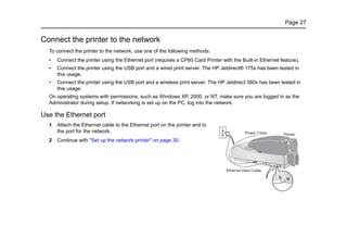 Page 27
Connect the printer to the network
To connect the printer to the network, use one of the following methods:
• Connect the printer using the Ethernet port (requires a CP60 Card Printer with the Built-in Ethernet feature).
• Connect the printer using the USB port and a wired print server. The HP Jetdirect® 175x has been tested in
this usage.
• Connect the printer using the USB port and a wireless print server. The HP Jetdirect 380x has been tested in
this usage.
On operating systems with permissions, such as Windows XP, 2000, or NT, make sure you are logged in as the
Administrator during setup. If networking is set up on the PC, log into the network.
Use the Ethernet port
1 Attach the Ethernet cable to the Ethernet port on the printer and to
the port for the network.
2 Continue with "Set up the network printer" on page 30.
 