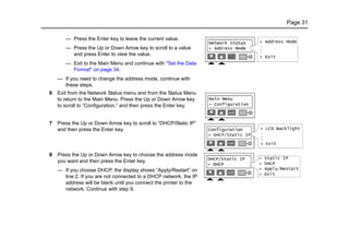 Page 31
— Press the Enter key to leave the current value.
— Press the Up or Down Arrow key to scroll to a value
and press Enter to view the value.
— Exit to the Main Menu and continue with "Set the Data
Format" on page 34.
— If you need to change the address mode, continue with
these steps.
6 Exit from the Network Status menu and from the Status Menu
to return to the Main Menu. Press the Up or Down Arrow key
to scroll to “Configuration,” and then press the Enter key.
7 Press the Up or Down Arrow key to scroll to “DHCP/Static IP”
and then press the Enter key.
8 Press the Up or Down Arrow key to choose the address mode
you want and then press the Enter key.
— If you choose DHCP, the display shows “Apply/Restart” on
line 2. If you are not connected to a DHCP network, the IP
address will be blank until you connect the printer to the
network. Continue with step 9.
 