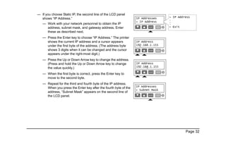Page 32
— If you choose Static IP, the second line of the LCD panel
shows “IP Address.”
— Work with your network personnel to obtain the IP
address, subnet mask, and gateway address. Enter
these as described next.
— Press the Enter key to choose “IP Address.” The printer
shows the current IP address and a cursor appears
under the first byte of the address. (The address byte
shows 3 digits when it can be changed and the cursor
appears under the right-most digit.)
— Press the Up or Down Arrow key to change the address.
(Press and hold the Up or Down Arrow key to change
the value quickly.)
— When the first byte is correct, press the Enter key to
move to the second byte.
— Repeat for the third and fourth byte of the IP address.
When you press the Enter key after the fourth byte of the
address, “Subnet Mask” appears on the second line of
the LCD panel.
 