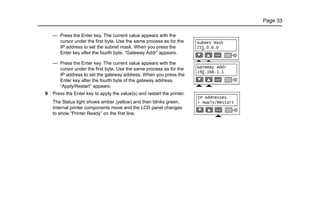 Page 33
— Press the Enter key. The current value appears with the
cursor under the first byte. Use the same process as for the
IP address to set the subnet mask. When you press the
Enter key after the fourth byte, “Gateway Addr” appears.
— Press the Enter key. The current value appears with the
cursor under the first byte. Use the same process as for the
IP address to set the gateway address. When you press the
Enter key after the fourth byte of the gateway address,
“Apply/Restart” appears.
9 Press the Enter key to apply the value(s) and restart the printer.
The Status light shows amber (yellow) and then blinks green.
Internal printer components move and the LCD panel changes
to show “Printer Ready” on the first line.
 
