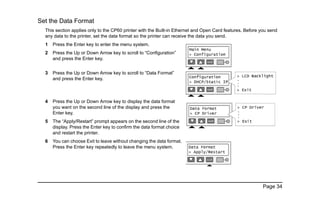 Page 34
Set the Data Format
This section applies only to the CP60 printer with the Built-in Ethernet and Open Card features. Before you send
any data to the printer, set the data format so the printer can receive the data you send.
1 Press the Enter key to enter the menu system.
2 Press the Up or Down Arrow key to scroll to “Configuration”
and press the Enter key.
3 Press the Up or Down Arrow key to scroll to “Data Format”
and press the Enter key.
4 Press the Up or Down Arrow key to display the data format
you want on the second line of the display and press the
Enter key.
5 The “Apply/Restart” prompt appears on the second line of the
display. Press the Enter key to confirm the data format choice
and restart the printer.
6 You can choose Exit to leave without changing the data format.
Press the Enter key repeatedly to leave the menu system.
 