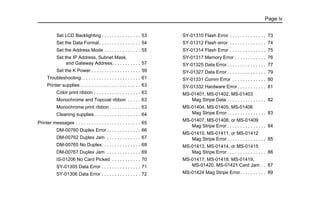 Page iv
Set LCD Backlighting . . . . . . . . . . . . . . . 53
Set the Data Format. . . . . . . . . . . . . . . . 54
Set the Address Mode . . . . . . . . . . . . . . 55
Set the IP Address, Subnet Mask,
and Gateway Address. . . . . . . . . . . 57
Set the K Power . . . . . . . . . . . . . . . . . . . 59
Troubleshooting. . . . . . . . . . . . . . . . . . . . . . . 61
Printer supplies . . . . . . . . . . . . . . . . . . . . . . . 63
Color print ribbon . . . . . . . . . . . . . . . . . . 63
Monochrome and Topcoat ribbon . . . . . 63
Monochrome print ribbon . . . . . . . . . . . . 63
Cleaning supplies. . . . . . . . . . . . . . . . . . 64
Printer messages . . . . . . . . . . . . . . . . . . . . . . . . . 65
DM-00760 Duplex Error . . . . . . . . . . . . . 66
DM-00762 Duplex Jam . . . . . . . . . . . . . 67
DM-00765 No Duplex. . . . . . . . . . . . . . . 68
DM-00767 Duplex Jam . . . . . . . . . . . . . 69
IS-01206 No Card Picked . . . . . . . . . . . 70
SY-01305 Data Error . . . . . . . . . . . . . . . 71
SY-01306 Data Error . . . . . . . . . . . . . . . 72
SY-01310 Flash Error . . . . . . . . . . . . . . 73
SY-01312 Flash error . . . . . . . . . . . . . . 74
SY-01314 Flash Error . . . . . . . . . . . . . . 75
SY-01317 Memory Error . . . . . . . . . . . . 76
SY-01325 Data Error . . . . . . . . . . . . . . . 77
SY-01327 Data Error . . . . . . . . . . . . . . . 79
SY-01331 Comm Error . . . . . . . . . . . . . 80
SY-01332 Hardware Error . . . . . . . . . . . 81
MS-01401, MS-01402, MS-01403
Mag Stripe Data . . . . . . . . . . . . . . . 82
MS-01404, MS-01405, MS-01406
Mag Stripe Error . . . . . . . . . . . . . . . 83
MS-01407, MS-01408, or MS-01409
Mag Stripe Error . . . . . . . . . . . . . . . 84
MS-01410, MS-01411, or MS-01412
Mag Stripe Error . . . . . . . . . . . . . . . 85
MS-01413, MS-01414, or MS-01415
Mag Stripe Error . . . . . . . . . . . . . . . 86
MS-01417, MS-01418, MS-01419,
MS-01420, MS-01421 Card Jam . . 87
MS-01424 Mag Stripe Error. . . . . . . . . . 89
 