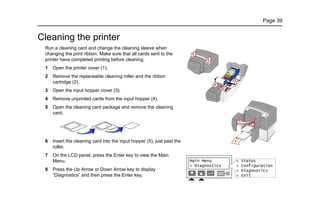 Page 39
Cleaning the printer
Run a cleaning card and change the cleaning sleeve when
changing the print ribbon. Make sure that all cards sent to the
printer have completed printing before cleaning.
1 Open the printer cover (1).
2 Remove the replaceable cleaning roller and the ribbon
cartridge (2).
3 Open the input hopper cover (3).
4 Remove unprinted cards from the input hopper (4).
5 Open the cleaning card package and remove the cleaning
card.
6 Insert the cleaning card into the input hopper (5), just past the
roller.
7 On the LCD panel, press the Enter key to view the Main
Menu.
8 Press the Up Arrow or Down Arrow key to display
“Diagnostics” and then press the Enter key.
1
1
4
5
3
2
2
1
1
2
 
