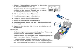 Page 40
9 Make sure “> Cleaning Card” is displayed on the second line of
the LCD panel and press the Enter key.
The printer moves the card through the printer several times
and ejects the card. Wait a few minutes to allow the rollers to
dry for best printer operation and print quality.
10 Slide the used cleaning sleeve off the spindle.
11 Discard the used cleaning card and used sleeve.
12 Place a new cleaning sleeve on the spindle (1).
13 Remove the protective cover from the sleeve (2).
14 Insert the replaceable cleaning roller (with a new cleaning sleeve) into
the printer (3).
15 Replace the ribbon cartridge, close the printer cover, load cards, and
resume printing.
Cleaning tips
• Use the cleaning card as soon as you open the package. The cleaning
solution on the card evaporates after a few minutes.
• Some card features, such as signature panels and magnetic stripes, can
require more frequent cleaning of the printer.
• If you use StickiCard™ adhesive-backed cards, use a cleaning card
more often, such as after printing every 100 cards. The printer might also
need additional cleaning. See “Cleaning the printer rollers” on page 41.
1
2
3
 