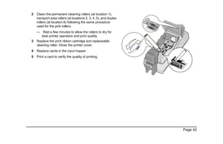 Page 42
2 Clean the permanent cleaning rollers (at location 1),
transport area rollers (at locations 2, 3, 4, 5), and duplex
rollers (at location 6) following the same procedure
used for the pick rollers.
— Wait a few minutes to allow the rollers to dry for
best printer operation and print quality.
3 Replace the print ribbon cartridge and replaceable
cleaning roller. Close the printer cover.
4 Replace cards in the input hopper.
5 Print a card to verify the quality of printing.
2
4
3
1
2
4
3
5
6
 