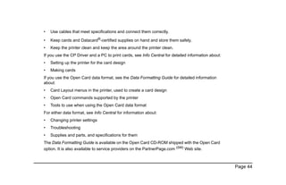 Page 44
• Use cables that meet specifications and connect them correctly.
• Keep cards and Datacard®-certified supplies on hand and store them safely.
• Keep the printer clean and keep the area around the printer clean.
If you use the CP Driver and a PC to print cards, see Info Central for detailed information about:
• Setting up the printer for the card design
• Making cards
If you use the Open Card data format, see the Data Formatting Guide for detailed information
about:
• Card Layout menus in the printer, used to create a card design
• Open Card commands supported by the printer
• Tools to use when using the Open Card data format
For either data format, see Info Central for information about:
• Changing printer settings
• Troubleshooting
• Supplies and parts, and specifications for them
The Data Formatting Guide is available on the Open Card CD-ROM shipped with the Open Card
option. It is also available to service providers on the PartnerPage.com (SM)
Web site.
 