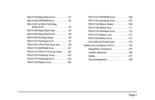 Page v
MS-01425 Mag Stripe Error . . . . . . . . . . 91
MS-01426 EEPROM Error . . . . . . . . . . . 92
MS-01427 or MS-01428 Mag
Stripe Error . . . . . . . . . . . . . . . . . . . 93
MS-01429 Mag Stripe Data . . . . . . . . . . 94
MS-01430 Mag Stripe Error . . . . . . . . . . 95
MS-01435 No Mag Stripe. . . . . . . . . . . . 96
PR-01703 Printhead Error . . . . . . . . . . . 97
PR-01705, PR-01706 Card Jam . . . . . . 99
PR-01710 EEPROM Error . . . . . . . . . . 101
PR-01715, PR-01716 Cover Open . . . 102
PR-01718 Printhead Temp . . . . . . . . . 103
PR-01719 Printhead Error . . . . . . . . . . 104
PR-01720 Ribbon Error . . . . . . . . . . . . 105
PR-01721 EEPROM Error. . . . . . . . . . 106
PR-01723 Hardware Error. . . . . . . . . . 107
PR-01724 Ribbon Break . . . . . . . . . . . 109
PR-01726 Ribbon Out . . . . . . . . . . . . . 111
PR-01730 Printhead Error . . . . . . . . . . 112
PR-01737 Ribbon Low. . . . . . . . . . . . . 113
PR-01738 Ribbon Error . . . . . . . . . . . . 114
SC-01804 No Smart Card . . . . . . . . . . 115
Safety and compliance (FCC). . . . . . . . . . . 124
Regulatory compliance . . . . . . . . . . . . 124
Liability statement . . . . . . . . . . . . . . . . 126
Safety. . . . . . . . . . . . . . . . . . . . . . . . . . 127
Acknowledgments . . . . . . . . . . . . . . . . 128
 