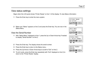 Page 47
View status settings
Begin when the LCD panel shows “Printer Ready” on line 1 of the display. To view Status information:
1 Press the Enter key to enter the menu system.
2 Make sure “Status” appears on line 2 and press the Enter key. You are now in the
Status Menu.
View the Serial Number
1 With “Status Menu” displayed on line 1, press the Up or Down Arrow key if needed
to display “Serial Number” on line 2.
2 Press the Enter key. The display shows the serial number.
3 Press the Enter key to return to the Status menu.
4 Press the Up Arrow or Down Arrow keys to scroll to “Exit” on line 2.
5 To print cards, press the Enter key repeatedly (with “Exit” displayed on line 2) to
return to the “Printer Ready” display.
 