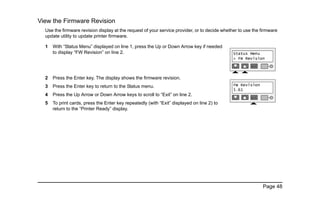 Page 48
View the Firmware Revision
Use the firmware revision display at the request of your service provider, or to decide whether to use the firmware
update utility to update printer firmware.
1 With “Status Menu” displayed on line 1, press the Up or Down Arrow key if needed
to display “FW Revision” on line 2.
2 Press the Enter key. The display shows the firmware revision.
3 Press the Enter key to return to the Status menu.
4 Press the Up Arrow or Down Arrow keys to scroll to “Exit” on line 2.
5 To print cards, press the Enter key repeatedly (with “Exit” displayed on line 2) to
return to the “Printer Ready” display.
 