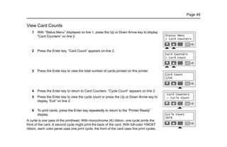 Page 49
View Card Counts
1 With “Status Menu” displayed on line 1, press the Up or Down Arrow key to display
“Card Counters” on line 2
2 Press the Enter key. “Card Count” appears on line 2.
3 Press the Enter key to view the total number of cards printed on this printer.
4 Press the Enter key to return to Card Counters. “Cycle Count” appears on line 2.
5 Press the Enter key to view the cycle count or press the Up or Down Arrow key to
display “Exit” on line 2.
6 To print cards, press the Enter key repeatedly to return to the “Printer Ready”
display.
A cycle is one pass of the printhead. With monochrome (K) ribbon, one cycle prints the
front of the card. A second cycle might print the back of the card. With full-color YMCKT
ribbon, each color panel uses one print cycle; the front of the card uses five print cycles.
 