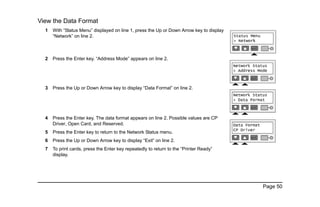 Page 50
View the Data Format
1 With “Status Menu” displayed on line 1, press the Up or Down Arrow key to display
“Network” on line 2.
2 Press the Enter key. “Address Mode” appears on line 2.
3 Press the Up or Down Arrow key to display “Data Format” on line 2.
4 Press the Enter key. The data format appears on line 2. Possible values are CP
Driver, Open Card, and Reserved.
5 Press the Enter key to return to the Network Status menu.
6 Press the Up or Down Arrow key to display “Exit” on line 2.
7 To print cards, press the Enter key repeatedly to return to the “Printer Ready”
display.
 