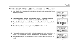 Page 51
View the Network Address Mode, IP Addresses, and MAC Address
1 With “Status Menu” displayed on line 1, press the Up or Down Arrow key to display
“Network” on line 2.
2 Press the Enter key. “Address Mode” appears on line 2. Press the Enter key to
view the address mode. The possible values are DHCP or Static IP.
3 Press the Enter key to return to the Status menu. “Data Format” is displayed on line
2.
4 Press the Up or Down Arrow key to display “IP Address” on line 2.
5 Press the Enter key to display the IP address. If the address mode is DHCP and the
printer is not connected to an active DHCP network, the IP address is blank.
6 Press the Enter key to return to the Status menu. “Subnet Mask” is displayed on
line 2.
 