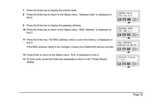 Page 52
7 Press the Enter key to display the subnet mask.
8 Press the Enter key to return to the Status menu. “Gateway Addr” is displayed on
line 2.
9 Press the Enter key to display the gateway address.
10 Press the Enter key to return to the Status menu. “MAC Address” is displayed on
line 2.
11 Press the Enter key. The MAC address, which is set in the factory, is displayed on
line 2.
If the MAC address needs to be changed, contact your Datacard® service provider.
12 Press Enter to return to the Status menu. “Exit” is displayed on line 2.
13 To print cards, press the Enter key repeatedly to return to the “Printer Ready”
display.
 