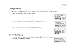 Page 53
Change settings
Begin when the LCD panel shows “Printer Ready” on line 1 of the display. To change settings:
1 Press the Enter key to enter the menu system.
2 Press the Up or Down Arrow key to scroll to “Configuration” on line 2.
3 Press the Enter key. You are now in the Configuration menu.
Set LCD Backlighting
1 With “Configuration” displayed on line 1, press the Up or Down Arrow key if needed
to display “LCD Backlight” on line 2.
 