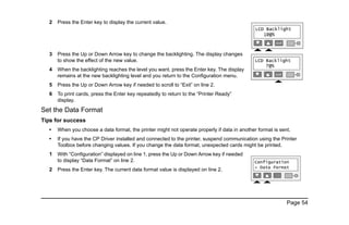 Page 54
2 Press the Enter key to display the current value.
3 Press the Up or Down Arrow key to change the backlighting. The display changes
to show the effect of the new value.
4 When the backlighting reaches the level you want, press the Enter key. The display
remains at the new backlighting level and you return to the Configuration menu.
5 Press the Up or Down Arrow key if needed to scroll to “Exit” on line 2.
6 To print cards, press the Enter key repeatedly to return to the “Printer Ready”
display.
Set the Data Format
Tips for success
• When you choose a data format, the printer might not operate properly if data in another format is sent.
• If you have the CP Driver installed and connected to the printer, suspend communication using the Printer
Toolbox before changing values. If you change the data format, unexpected cards might be printed.
1 With “Configuration” displayed on line 1, press the Up or Down Arrow key if needed
to display “Data Format” on line 2.
2 Press the Enter key. The current data format value is displayed on line 2.
 