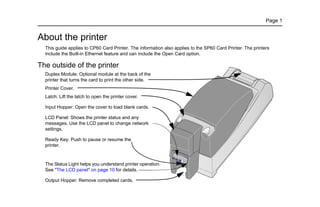 Page 1
About the printer
This guide applies to CP60 Card Printer. The information also applies to the SP60 Card Printer. The printers
include the Built-in Ethernet feature and can include the Open Card option.
The outside of the printer
Duplex Module: Optional module at the back of the
printer that turns the card to print the other side.
Printer Cover.
Latch: Lift the latch to open the printer cover.
Input Hopper: Open the cover to load blank cards.
LCD Panel: Shows the printer status and any
messages. Use the LCD panel to change network
settings.
Ready Key: Push to pause or resume the
printer.
The Status Light helps you understand printer operation.
See "The LCD panel" on page 10 for details.
Output Hopper: Remove completed cards.
 