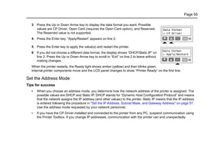 Page 55
3 Press the Up or Down Arrow key to display the data format you want. Possible
values are CP Driver, Open Card (requires the Open Card option), and Reserved.
The Reserved value is not supported.
4 Press the Enter key. “Apply/Restart” appears on line 2.
5 Press the Enter key to apply the value(s) and restart the printer.
6 If you did not choose a different data format, the display shows “DHCP/Static IP” on
line 2. Press the Up or Down Arrow key to scroll to “Exit” on line 2 to leave without
making changes.
When the printer restarts, the Ready light shows amber (yellow) and then blinks green.
Internal printer components move and the LCD panel changes to show “Printer Ready” on the first line.
Set the Address Mode
Tips for success
• When you choose an address mode, you determine how the network address of the printer is assigned. The
possible values are DHCP and Static IP. DHCP stands for “Dynamic Host Configuration Protocol” and means
that the network assigns the IP address (and other values) to the printer. Static IP means that the IP address
is entered following the procedure in "Set the IP Address, Subnet Mask, and Gateway Address" on page 57.
Use the address mode requested by your network personnel.
• If you have the CP Driver installed and connected to the printer from any PC, suspend communication using
the Printer Toolbox. If you change IP addresses, communication with the printer can end unexpectedly.
 