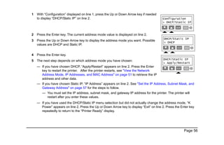 Page 56
1 With “Configuration” displayed on line 1, press the Up or Down Arrow key if needed
to display “DHCP/Static IP” on line 2.
2 Press the Enter key. The current address mode value is displayed on line 2.
3 Press the Up or Down Arrow key to display the address mode you want. Possible
values are DHCP and Static IP.
4 Press the Enter key.
5 The next step depends on which address mode you have chosen:
— If you have chosen DHCP, “Apply/Restart” appears on line 2. Press the Enter
key to restart the printer. After the printer restarts, see "View the Network
Address Mode, IP Addresses, and MAC Address" on page 51 to retrieve the IP
address and other data.
— If you have chosen Static IP, “IP Address” appears on line 2. See "Set the IP Address, Subnet Mask, and
Gateway Address" on page 57 for the steps to follow.
— You must set the IP address, subnet mask, and gateway IP address for the printer. The printer will
restart after you enter these values.
— If you have used the DHCP/Static IP menu selection but did not actually change the address mode, “K
Power” appears on line 2. Press the Up or Down Arrow key to display “Exit” on line 2. Press the Enter key
repeatedly to return to the “Printer Ready” display.
 